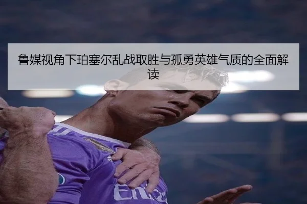 鲁媒视角下珀塞尔乱战取胜与孤勇英雄气质的全面解读（BIWEISPORTSt）