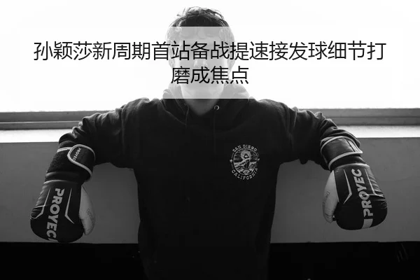 孙颖莎新周期首站备战提速接发球细节打磨成焦点 | BIWEISPORTSt