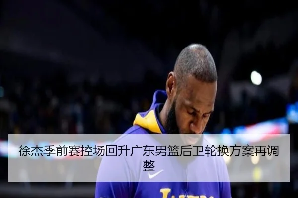 徐杰季前赛控场回升广东男篮后卫轮换方案再调整 | BIWEISPORTSt