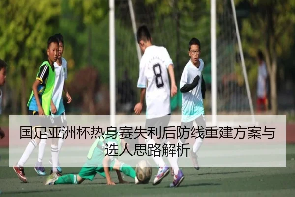 国足亚洲杯热身赛失利后防线重建方案与选人思路解析 - BIWEISPORTSt